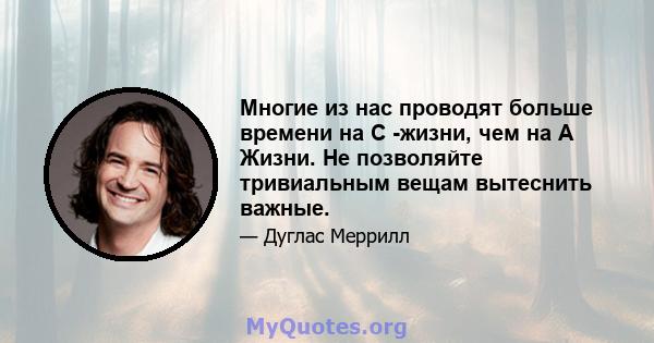 Многие из нас проводят больше времени на C -жизни, чем на A Жизни. Не позволяйте тривиальным вещам вытеснить важные.