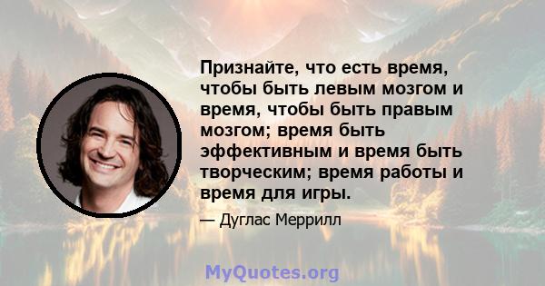 Признайте, что есть время, чтобы быть левым мозгом и время, чтобы быть правым мозгом; время быть эффективным и время быть творческим; время работы и время для игры.