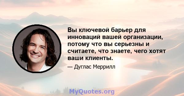 Вы ключевой барьер для инноваций вашей организации, потому что вы серьезны и считаете, что знаете, чего хотят ваши клиенты.