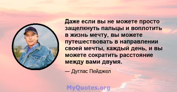 Даже если вы не можете просто защелкнуть пальцы и воплотить в жизнь мечту, вы можете путешествовать в направлении своей мечты, каждый день, и вы можете сократить расстояние между вами двумя.