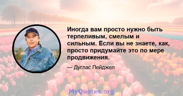 Иногда вам просто нужно быть терпеливым, смелым и сильным. Если вы не знаете, как, просто придумайте это по мере продвижения.