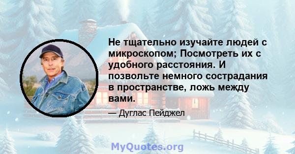 Не тщательно изучайте людей с микроскопом; Посмотреть их с удобного расстояния. И позвольте немного сострадания в пространстве, ложь между вами.