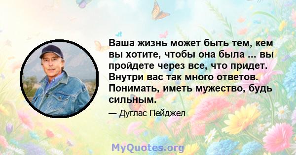 Ваша жизнь может быть тем, кем вы хотите, чтобы она была ... вы пройдете через все, что придет. Внутри вас так много ответов. Понимать, иметь мужество, будь сильным.