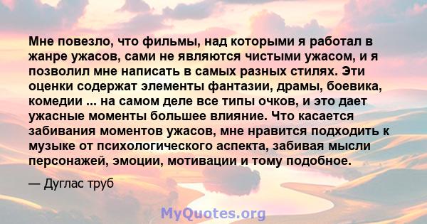 Мне повезло, что фильмы, над которыми я работал в жанре ужасов, сами не являются чистыми ужасом, и я позволил мне написать в самых разных стилях. Эти оценки содержат элементы фантазии, драмы, боевика, комедии ... на