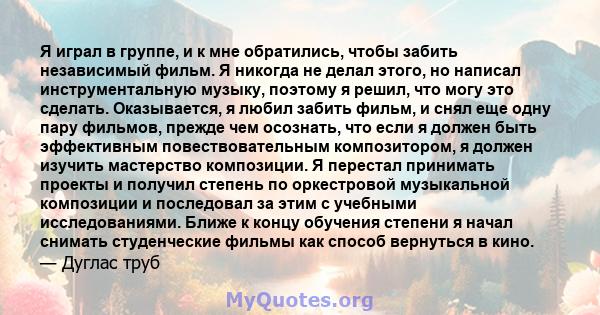 Я играл в группе, и к мне обратились, чтобы забить независимый фильм. Я никогда не делал этого, но написал инструментальную музыку, поэтому я решил, что могу это сделать. Оказывается, я любил забить фильм, и снял еще