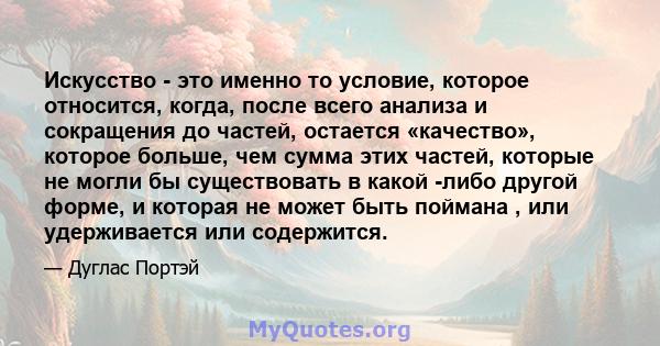 Искусство - это именно то условие, которое относится, когда, после всего анализа и сокращения до частей, остается «качество», которое больше, чем сумма этих частей, которые не могли бы существовать в какой -либо другой