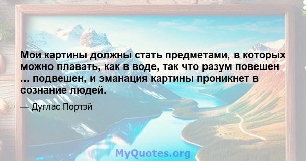 Мои картины должны стать предметами, в которых можно плавать, как в воде, так что разум повешен ... подвешен, и эманация картины проникнет в сознание людей.