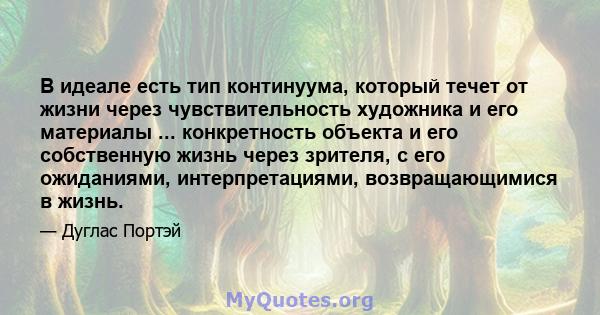 В идеале есть тип континуума, который течет от жизни через чувствительность художника и его материалы ... конкретность объекта и его собственную жизнь через зрителя, с его ожиданиями, интерпретациями, возвращающимися в