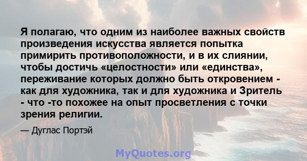 Я полагаю, что одним из наиболее важных свойств произведения искусства является попытка примирить противоположности, и в их слиянии, чтобы достичь «целостности» или «единства», переживание которых должно быть