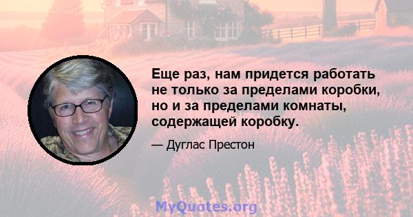 Еще раз, нам придется работать не только за пределами коробки, но и за пределами комнаты, содержащей коробку.