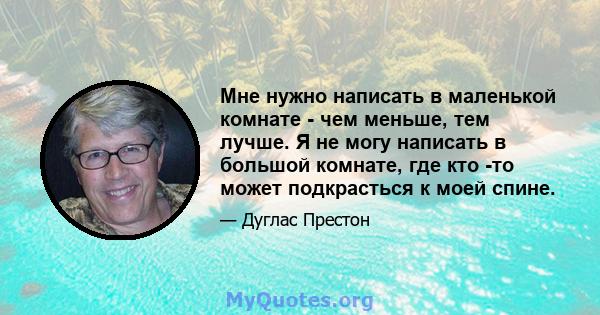 Мне нужно написать в маленькой комнате - чем меньше, тем лучше. Я не могу написать в большой комнате, где кто -то может подкрасться к моей спине.