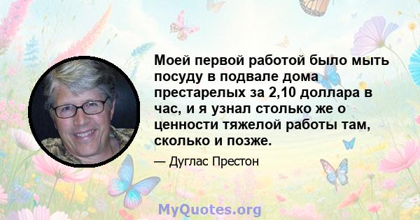 Моей первой работой было мыть посуду в подвале дома престарелых за 2,10 доллара в час, и я узнал столько же о ценности тяжелой работы там, сколько и позже.