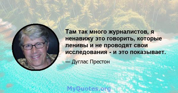 Там так много журналистов, я ненавижу это говорить, которые ленивы и не проводят свои исследования - и это показывает.