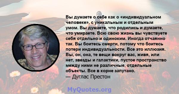 Вы думаете о себе как о «индивидуальном человеке», с уникальным и отдельным умом. Вы думаете, что родились и думаете, что умираете. Всю свою жизнь вы чувствуете себя отдельно и одиноким. Иногда отчаянно так. Вы боитесь