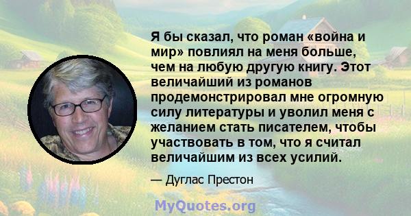 Я бы сказал, что роман «война и мир» повлиял на меня больше, чем на любую другую книгу. Этот величайший из романов продемонстрировал мне огромную силу литературы и уволил меня с желанием стать писателем, чтобы