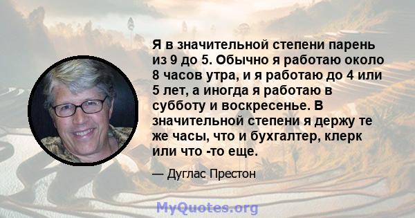 Я в значительной степени парень из 9 до 5. Обычно я работаю около 8 часов утра, и я работаю до 4 или 5 лет, а иногда я работаю в субботу и воскресенье. В значительной степени я держу те же часы, что и бухгалтер, клерк