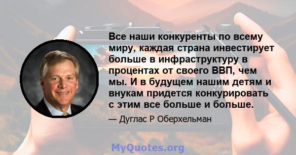 Все наши конкуренты по всему миру, каждая страна инвестирует больше в инфраструктуру в процентах от своего ВВП, чем мы. И в будущем нашим детям и внукам придется конкурировать с этим все больше и больше.