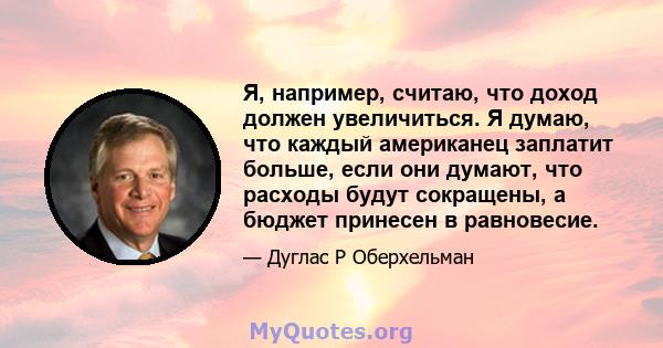 Я, например, считаю, что доход должен увеличиться. Я думаю, что каждый американец заплатит больше, если они думают, что расходы будут сокращены, а бюджет принесен в равновесие.