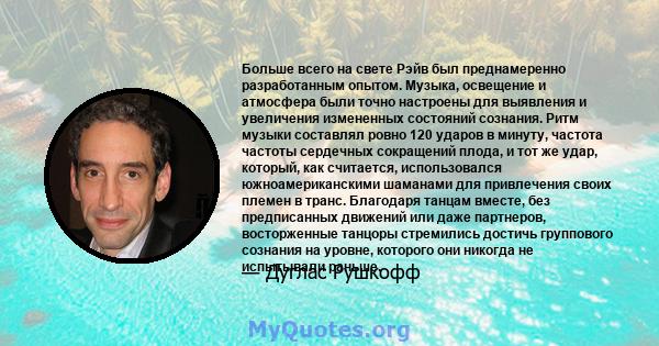 Больше всего на свете Рэйв был преднамеренно разработанным опытом. Музыка, освещение и атмосфера были точно настроены для выявления и увеличения измененных состояний сознания. Ритм музыки составлял ровно 120 ударов в