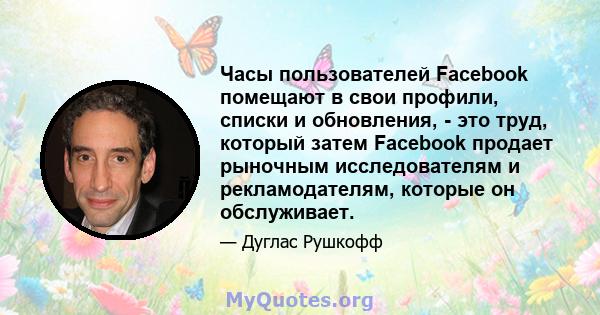 Часы пользователей Facebook помещают в свои профили, списки и обновления, - это труд, который затем Facebook продает рыночным исследователям и рекламодателям, которые он обслуживает.