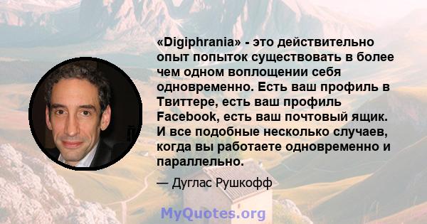 «Digiphrania» - это действительно опыт попыток существовать в более чем одном воплощении себя одновременно. Есть ваш профиль в Твиттере, есть ваш профиль Facebook, есть ваш почтовый ящик. И все подобные несколько