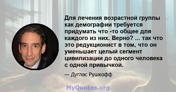 Для лечения возрастной группы как демографии требуется придумать что -то общее для каждого из них. Верно? ... так что это редукционист в том, что он уменьшает целый сегмент цивилизации до одного человека с одной