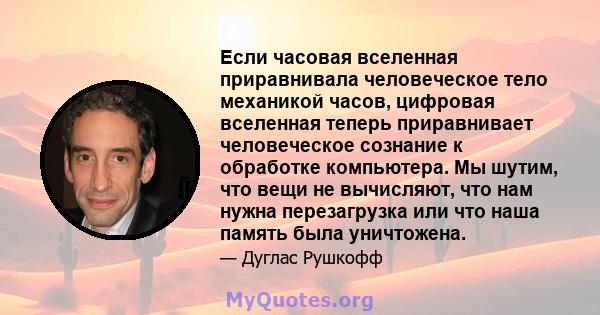 Если часовая вселенная приравнивала человеческое тело механикой часов, цифровая вселенная теперь приравнивает человеческое сознание к обработке компьютера. Мы шутим, что вещи не вычисляют, что нам нужна перезагрузка или 