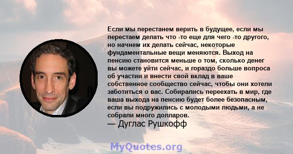 Если мы перестанем верить в будущее, если мы перестаем делать что -то еще для чего -то другого, но начнем их делать сейчас, некоторые фундаментальные вещи меняются. Выход на пенсию становится меньше о том, сколько денег 