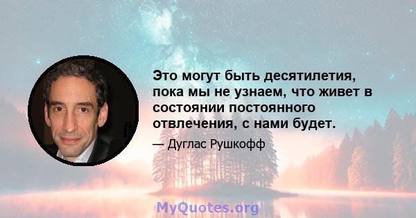 Это могут быть десятилетия, пока мы не узнаем, что живет в состоянии постоянного отвлечения, с нами будет.