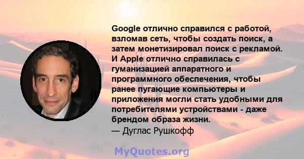 Google отлично справился с работой, взломав сеть, чтобы создать поиск, а затем монетизировал поиск с рекламой. И Apple отлично справилась с гуманизацией аппаратного и программного обеспечения, чтобы ранее пугающие