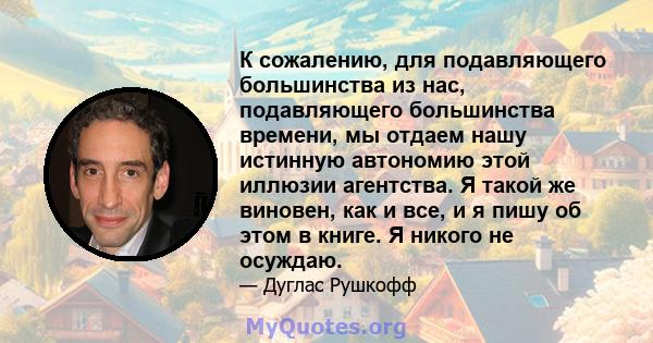 К сожалению, для подавляющего большинства из нас, подавляющего большинства времени, мы отдаем нашу истинную автономию этой иллюзии агентства. Я такой же виновен, как и все, и я пишу об этом в книге. Я никого не осуждаю.