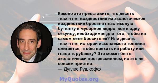 Каково это представить, что десять тысяч лет воздействия на экологическое воздействие бросали пластиковую бутылку в мусорное ведро, все в одну секунду, необходимая для того, чтобы на самом деле бросить ее? Или десять