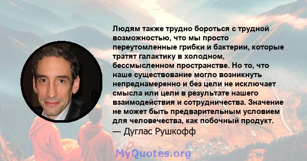 Людям также трудно бороться с трудной возможностью, что мы просто переутомленные грибки и бактерии, которые тратят галактику в холодном, бессмысленном пространстве. Но то, что наше существование могло возникнуть