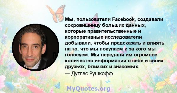 Мы, пользователи Facebook, создавали сокровищницу больших данных, которые правительственные и корпоративные исследователи добывали, чтобы предсказать и влиять на то, что мы покупаем и за кого мы голосуем. Мы передали им 