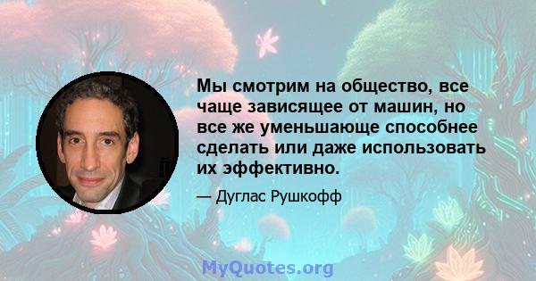 Мы смотрим на общество, все чаще зависящее от машин, но все же уменьшающе способнее сделать или даже использовать их эффективно.