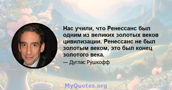 Нас учили, что Ренессанс был одним из великих золотых веков цивилизации. Ренессанс не был золотым веком, это был конец золотого века.