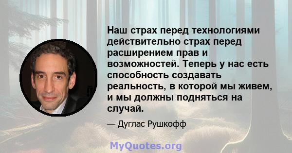 Наш страх перед технологиями действительно страх перед расширением прав и возможностей. Теперь у нас есть способность создавать реальность, в которой мы живем, и мы должны подняться на случай.