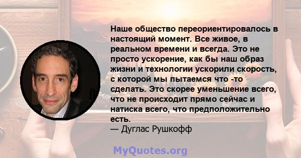 Наше общество переориентировалось в настоящий момент. Все живое, в реальном времени и всегда. Это не просто ускорение, как бы наш образ жизни и технологии ускорили скорость, с которой мы пытаемся что -то сделать. Это