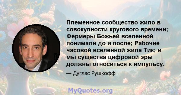 Племенное сообщество жило в совокупности кругового времени; Фермеры Божьей вселенной понимали до и после; Рабочие часовой вселенной жила Тик; и мы существа цифровой эры должны относиться к импульсу.