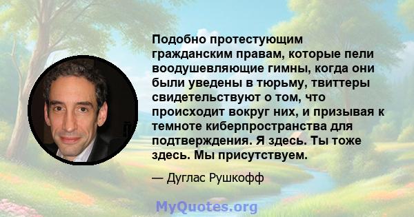 Подобно протестующим гражданским правам, которые пели воодушевляющие гимны, когда они были уведены в тюрьму, твиттеры свидетельствуют о том, что происходит вокруг них, и призывая к темноте киберпространства для