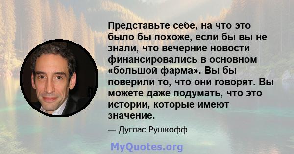 Представьте себе, на что это было бы похоже, если бы вы не знали, что вечерние новости финансировались в основном «большой фарма». Вы бы поверили то, что они говорят. Вы можете даже подумать, что это истории, которые