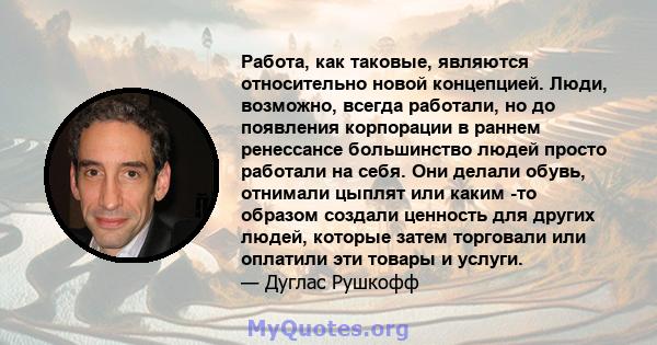 Работа, как таковые, являются относительно новой концепцией. Люди, возможно, всегда работали, но до появления корпорации в раннем ренессансе большинство людей просто работали на себя. Они делали обувь, отнимали цыплят