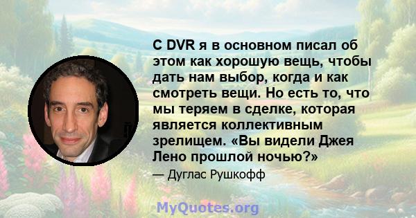 С DVR я в основном писал об этом как хорошую вещь, чтобы дать нам выбор, когда и как смотреть вещи. Но есть то, что мы теряем в сделке, которая является коллективным зрелищем. «Вы видели Джея Лено прошлой ночью?»