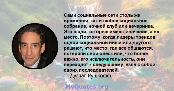 Сами социальные сети столь же временны, как и любое социальное собрание, ночной клуб или вечеринка. Это люди, которые имеют значение, а не место. Поэтому, когда лидеры трендов одной социальной ниши или другого решают,