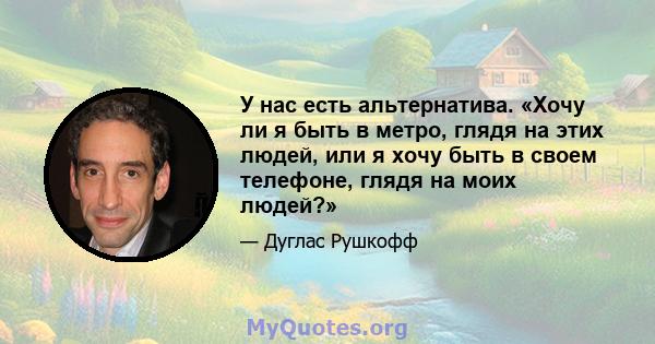 У нас есть альтернатива. «Хочу ли я быть в метро, ​​глядя на этих людей, или я хочу быть в своем телефоне, глядя на моих людей?»