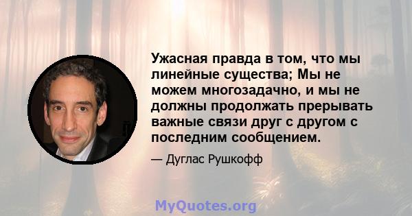 Ужасная правда в том, что мы линейные существа; Мы не можем многозадачно, и мы не должны продолжать прерывать важные связи друг с другом с последним сообщением.