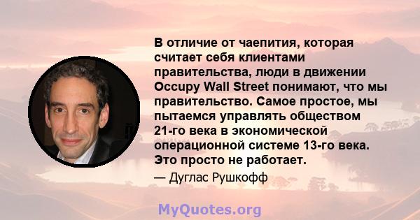 В отличие от чаепития, которая считает себя клиентами правительства, люди в движении Occupy Wall Street понимают, что мы правительство. Самое простое, мы пытаемся управлять обществом 21-го века в экономической