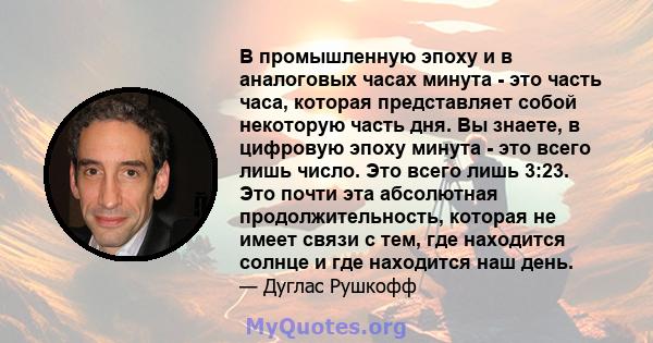 В промышленную эпоху и в аналоговых часах минута - это часть часа, которая представляет собой некоторую часть дня. Вы знаете, в цифровую эпоху минута - это всего лишь число. Это всего лишь 3:23. Это почти эта абсолютная 