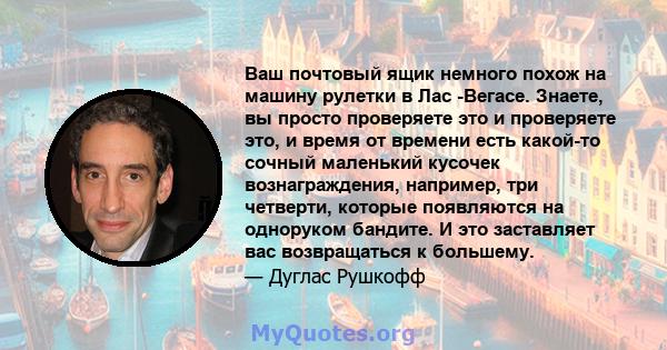 Ваш почтовый ящик немного похож на машину рулетки в Лас -Вегасе. Знаете, вы просто проверяете это и проверяете это, и время от времени есть какой-то сочный маленький кусочек вознаграждения, например, три четверти,