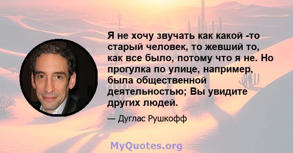 Я не хочу звучать как какой -то старый человек, то жевший то, как все было, потому что я не. Но прогулка по улице, например, была общественной деятельностью; Вы увидите других людей.